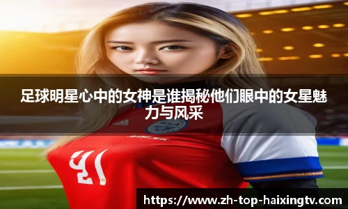 足球明星心中的女神是谁揭秘他们眼中的女星魅力与风采