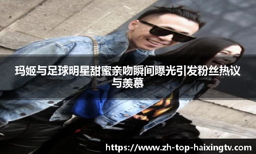 玛姬与足球明星甜蜜亲吻瞬间曝光引发粉丝热议与羡慕